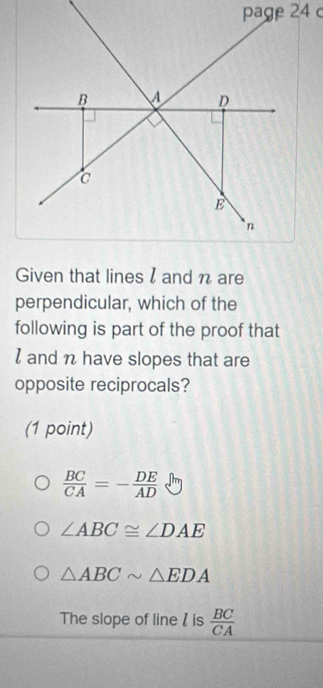 Given that lines l and n are
perpendicular, which of the
following is part of the proof that
I and n have slopes that are
opposite reciprocals?
(1 point)
 BC/CA =- DE/AD 
∠ ABC≌ ∠ DAE
△ ABCsim △ EDA
The slope of line / is  BC/CA 