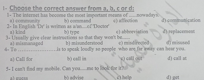 1- Choose the correct answer from a, b, c or d:
1- The internet has become the most important means of ......nowadays.
a) community b) command c) affection d) communication
2- In English 'Dr' is written as a/an....of 'Doctor'
a) kind b) type c) abbreviation d) replacement
3- Usually give clear instructions so that they won't be......
a) mismanaged b) misunderstood c) misdirected d) misused
4- To _is to speak loudly so people who are far away can hear you.
a) Call for b) call in c) call out d) call at
5- I can't find my mobile. Can you.....me to look for it?
a) guess b) advise c) help d) get