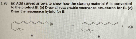 1.78 (a) Add curved arrows to show how the starting material A is converted 
to the product B. (b) Draw all reasonable resonance structures for B. (c) 
Draw the resonance hybrid for B. 
A 
B