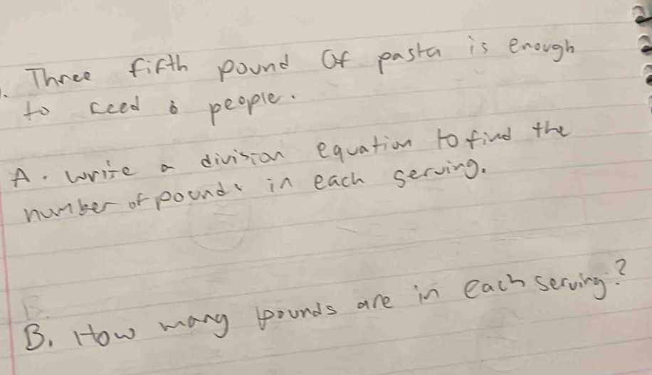 Three fifth pound of pasta is enough
to cced a people.
A. write a division equation to find the
number of pound in each serving.
B. How many pounds are in each serving?