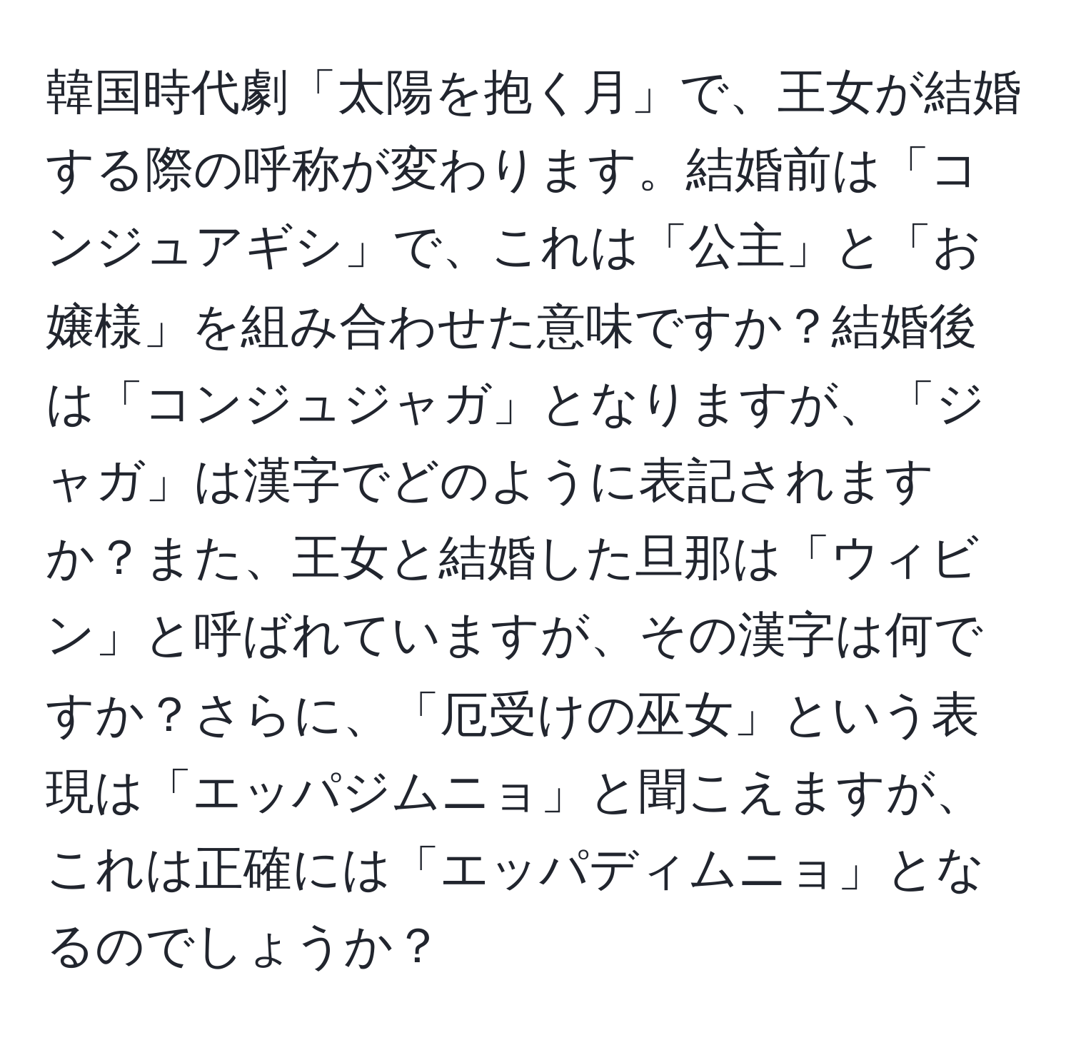 韓国時代劇「太陽を抱く月」で、王女が結婚する際の呼称が変わります。結婚前は「コンジュアギシ」で、これは「公主」と「お嬢様」を組み合わせた意味ですか？結婚後は「コンジュジャガ」となりますが、「ジャガ」は漢字でどのように表記されますか？また、王女と結婚した旦那は「ウィビン」と呼ばれていますが、その漢字は何ですか？さらに、「厄受けの巫女」という表現は「エッパジムニョ」と聞こえますが、これは正確には「エッパディムニョ」となるのでしょうか？