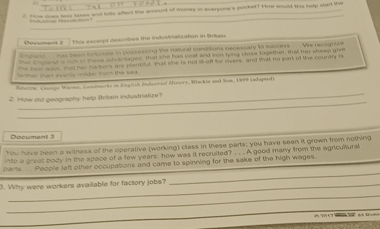 2)_ 
2. How does less taxes and tolls affect the amount of money in everyone's pocket? How would this help start the 
_ 
'Sust at Revolution' 
Document 2 This excerpt describes the industrialization in Britain 
England ... has been fortunate in possessing the natural conditions necessary to success . . . We recognize 
hat England is noh in these advantages, that she has coal and iron lying close logether, that her sheep give 
The best woot that her harbors are plentiful, that she is not ill-off for rivers, and that no part of the country is 
farther than evenly milder from the sea . 
_ 
Scurco: Cocuge Warner, Landmarks in Engish Industrial History, Backie and Son, 1899 (adapted) 
_ 
2. How did geography help Britain industrialize? 
Document 3 
You have been a witness of the operative (working) class in these parts; you have seen it grown from nothing 
into a great body in the space of a few years : how was it recruited? . . . A good many from the agricultural 
parts. . People left other occupations and came to spinning for the sake of the high wages. 
3. Why were workers available for factory jobs? 
_ 
_ 
_ 
の?01¥? Dánhi