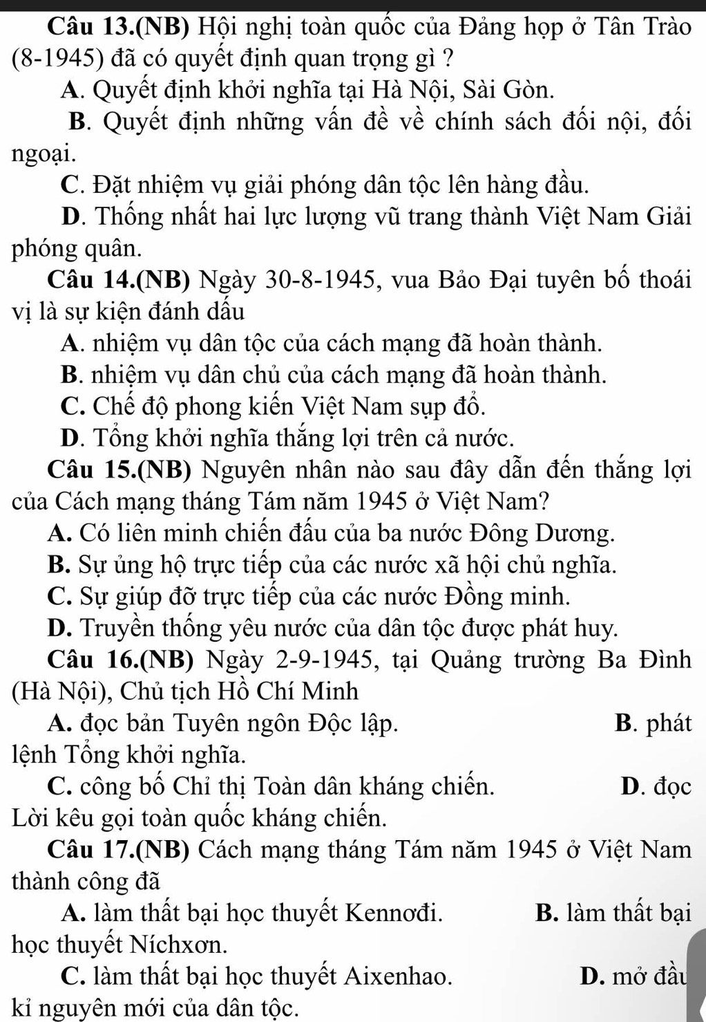 Câu 13.(NB) Hội nghị toàn quốc của Đảng họp ở Tân Trào
(8-1945) đã có quyết định quan trọng gì ?
A. Quyết định khởi nghĩa tại Hà Nội, Sài Gòn.
B. Quyết định những vấn đề về chính sách đối nội, đối
ngoại.
C. Đặt nhiệm vụ giải phóng dân tộc lên hàng đầu.
D. Thống nhất hai lực lượng vũ trang thành Việt Nam Giải
phóng quân.
Câu 14.(NB) Ngày 30-8-1945, vua Bảo Đại tuyên bố thoái
vị là sự kiện đánh dầu
A. nhiệm vụ dân tộc của cách mạng đã hoàn thành.
B. nhiệm vụ dân chủ của cách mạng đã hoàn thành.
C. Chế độ phong kiến Việt Nam sụp đổ.
D. Tổng khởi nghĩa thắng lợi trên cả nước.
Câu 15.(NB) Nguyên nhân nào sau đây dẫn đến thắng lợi
của Cách mạng tháng Tám năm 1945 ở Việt Nam?
A. Có liên minh chiến đấu của ba nước Đông Dương.
B. Sự ủng hộ trực tiếp của các nước xã hội chủ nghĩa.
C. Sự giúp đỡ trực tiếp của các nước Đồng minh.
D. Truyền thống yêu nước của dân tộc được phát huy.
Câu 16.(NB) Ngày 2-9-1945, tại Quảng trường Ba Đình
(Hà Nội), Chủ tịch Hồ Chí Minh
A. đọc bản Tuyên ngôn Độc lập. B. phát
ệnh Tổng khởi nghĩa.
C. công bố Chỉ thị Toàn dân kháng chiến. D. đọc
Lời kêu gọi toàn quốc kháng chiến.
Câu 17.(NB) Cách mạng tháng Tám năm 1945 ở Việt Nam
thành công đã
A. làm thất bại học thuyết Kennơđi. B. làm thất bại
học thuyết Níchxơn.
C. làm thất bại học thuyết Aixenhao. D. mở đầu
kỉ nguyên mới của dân tộc.