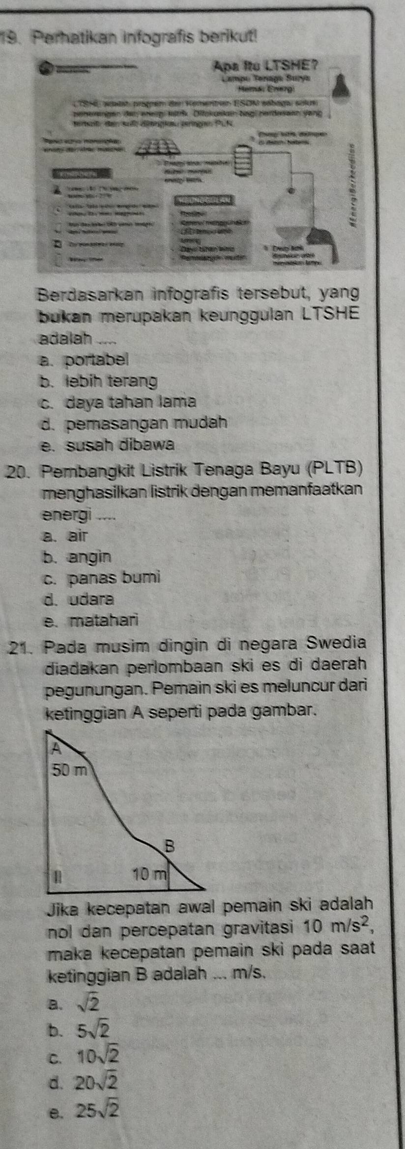 Perhatikan infografis berikut!
Berdasarkan infografis terse
bukan merupakan keunggulan LTSHE
adalah
a. portabe
b. lebih terang
c. daya tahan lama
d. pemasangan mudah
e. susah dibawa
20. Pembangkit Listrik Tenaga Bayu (PLTB)
menghasilkan listrik dengan memanfaatkan
energi
a. air
b. angin
c. panas bumi
d. udara
e. matahari
21. Pada musim dingin di negara Swedia
diadakan perlombaan ski es di daerah 
pegunungan. Pemain ski es meluncur dari
ketinggian A seperti pada gambar.
Jika kecepatan awal pemain ski adalah
nol dan percepatan gravitasi 10m/s^2, 
maka kecepatan pemain ski pada saat .
ketinggian B adalah ... m/s.
a. sqrt(2)
b. 5sqrt(2)
C. 10sqrt(2)
d. 20sqrt(2)
B. 25sqrt(2)