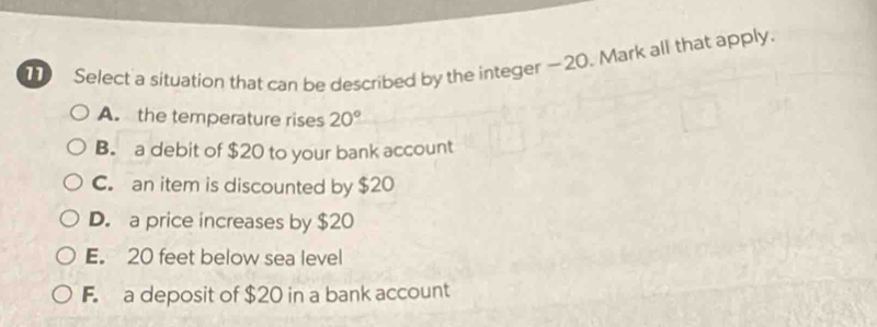 Select a situation that can be described by the integer —20. Mark all that apply.
A. the temperature rises 20°
B. a debit of $20 to your bank account
C. an item is discounted by $20
D. a price increases by $20
E. 20 feet below sea level
F. a deposit of $20 in a bank account