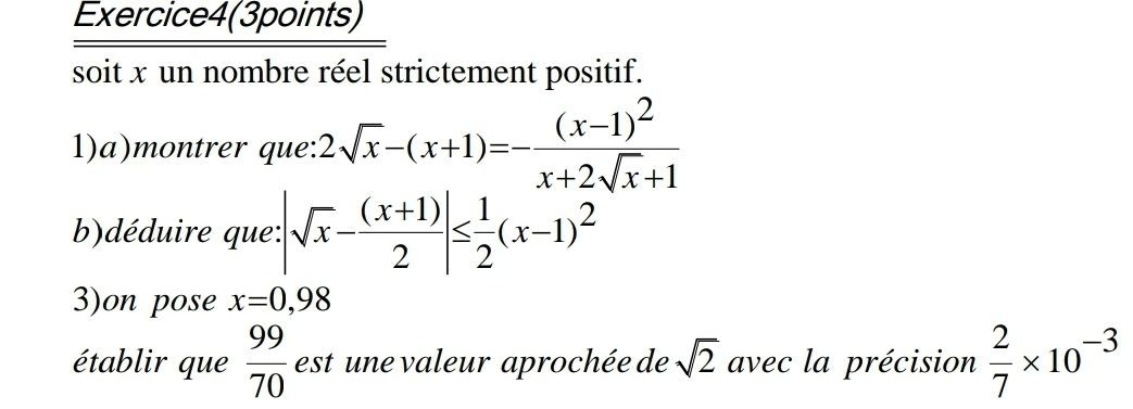 Exercice4(3points) 
soit x un nombre réel strictement positif. 
1)a)montrer que: 2sqrt(x)-(x+1)=-frac (x-1)^2x+2sqrt(x)+1
b)déduire que: |sqrt(x)- ((x+1))/2 |≤  1/2 (x-1)^2
3)on pose x=0,98
établir que  99/70  est une valeur aprochée de sqrt(2) avec la précision  2/7 * 10^(-3)