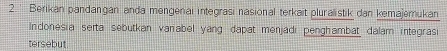 ' Berikan pandangan anda mengenai integrasi nasional terkait pluralistik dan kemajemukan 
Indonesia serta sebutkan varabel yang dapat menjadi penghambat dalam integrasi 
tersebut