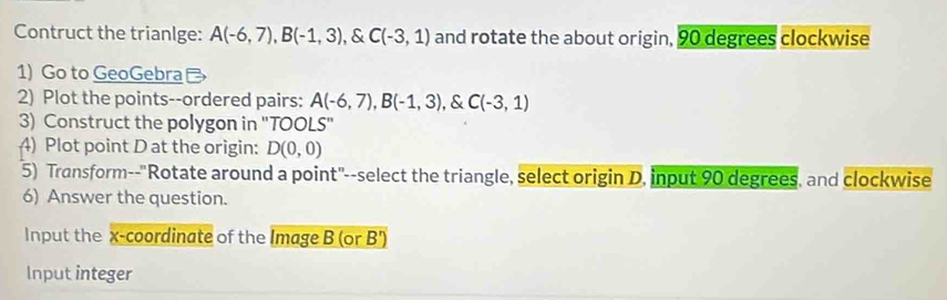 Contruct the trianlge: A(-6,7), B(-1,3) , & C(-3,1) and rotate the about origin, 90 degrees clockwise 
1) Go to GeoGebra 
2) Plot the points--ordered pairs: A(-6,7), B(-1,3) , & C(-3,1)
3) Construct the polygon in ''TOOLS'' 
4) Plot point D at the origin: D(0,0)
5) Transform--"Rotate around a point"--select the triangle, select origin D. input 90 degrees, and clockwise 
6) Answer the question. 
Input the x-coordinate of the Image B (or B')
Input integer