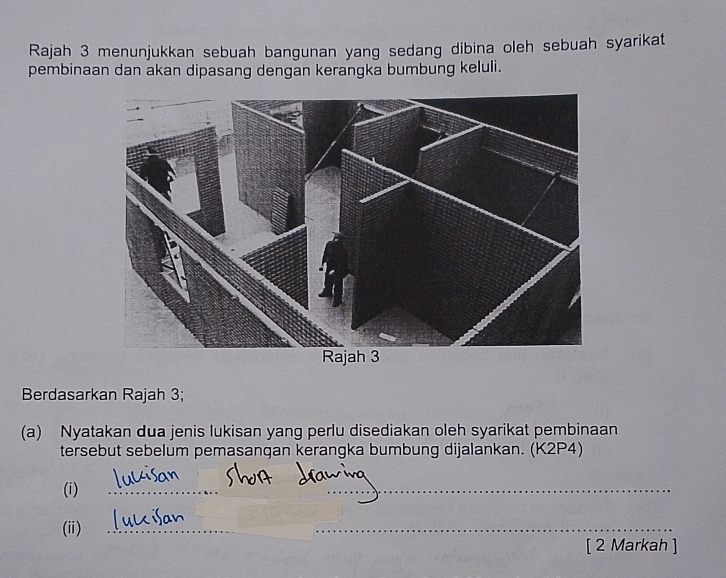 Rajah 3 menunjukkan sebuah bangunan yang sedang dibina oleh sebuah syarikat 
pembinaan dan akan dipasang dengan kerangka bumbung keluli. 
Berdasarkan Rajah 3; 
(a) Nyatakan dua jenis lukisan yang perlu disediakan oleh syarikat pembinaan 
tersebut sebelum pemasangan kerangka bumbung dijalankan. (K2P4) 
(i) 
_ 
_ 
(ii)_ 
_ 
[ 2 Markah ]