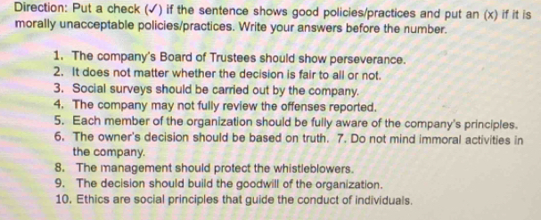 Direction: Put a check (√) if the sentence shows good policies/practices and put an (x) if it is 
morally unacceptable policies/practices. Write your answers before the number. 
1. The company's Board of Trustees should show perseverance. 
2. It does not matter whether the decision is fair to all or not. 
3. Social surveys should be carried out by the company. 
4. The company may not fully review the offenses reported. 
5. Each member of the organization should be fully aware of the company's principles. 
6. The owner's decision should be based on truth. 7. Do not mind immoral activities in 
the company. 
8. The management should protect the whistleblowers. 
9, The decision should build the goodwill of the organization. 
10. Ethics are social principles that guide the conduct of individuals.