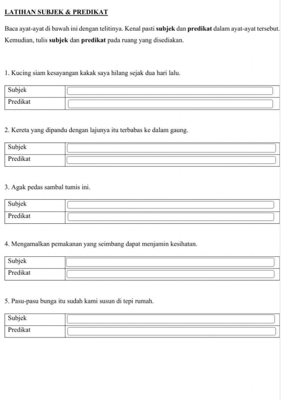 LATIHAN SUBJEK & PREDIKAT 
Baca ayat-ayat di bawah ini dengan telitinya. Kenal pasti subjek dan predikat dalam ayat-ayat tersebut. 
Kemudian, tulis subjek dan predikat pada ruang yang disediakan. 
1. Kucing siam kesayangan kakak saya hilang sejak dua hari lalu. 
Subjek 
Predikat 
2. Kereta yang dipandu dengan lajunya itu terbabas ke dalam gaung. 
Subjek 
Predikat 
3. Agak pedas sambal tumis ini. 
Subjek 
Predikat 
4. Mengamalkan pemakanan yang seimbang dapat menjamin kesihatan. 
Subjek 
Predikat 
5. Pasu-pasu bunga itu sudah kami susun di tepi rumah. 
Subjek 
Predikat