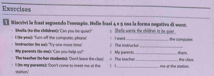 Exercises 
_ 
_ 
Riscrivi le frasi seguendo l’esempio. Nelle frasi 4 e 5 usa la forma negativa di want. 
Sheila (to the children): ‘Can you be quiet?’ Sheila wants the children to be quiet 
I (to you): 'Turn off the computer, please.' 1 I want_ the computer. 
Instructor (to us): ‘Try one more time’ 2 The instructor_ 
My parents (to me): ‘Can you help us?’ 3 My parents _them. 
The teacher (to her students): ‘Don’t leave the class.’ 4 The teacher _the class. 
I (to my parents): ‘Don’t come to meet me at the 5 1_ me at the station. 
station.’