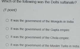 Which of the following was the Delhi sultanate?
(1 point)
It was the government of the Mongols in India.
It was the goverment of the Gupta empire.
It was the government of the Chola empire.
It was the government of the Muslim Turks in India