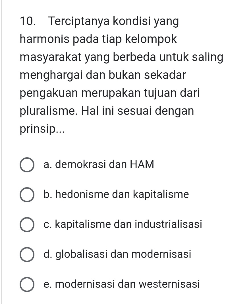 Terciptanya kondisi yang
harmonis pada tiap kelompok
masyarakat yang berbeda untuk saling
menghargai dan bukan sekadar
pengakuan merupakan tujuan dari
pluralisme. Hal ini sesuai dengan
prinsip...
a. demokrasi dan HAM
b. hedonisme dan kapitalisme
c. kapitalisme dan industrialisasi
d. globalisasi dan modernisasi
e. modernisasi dan westernisasi