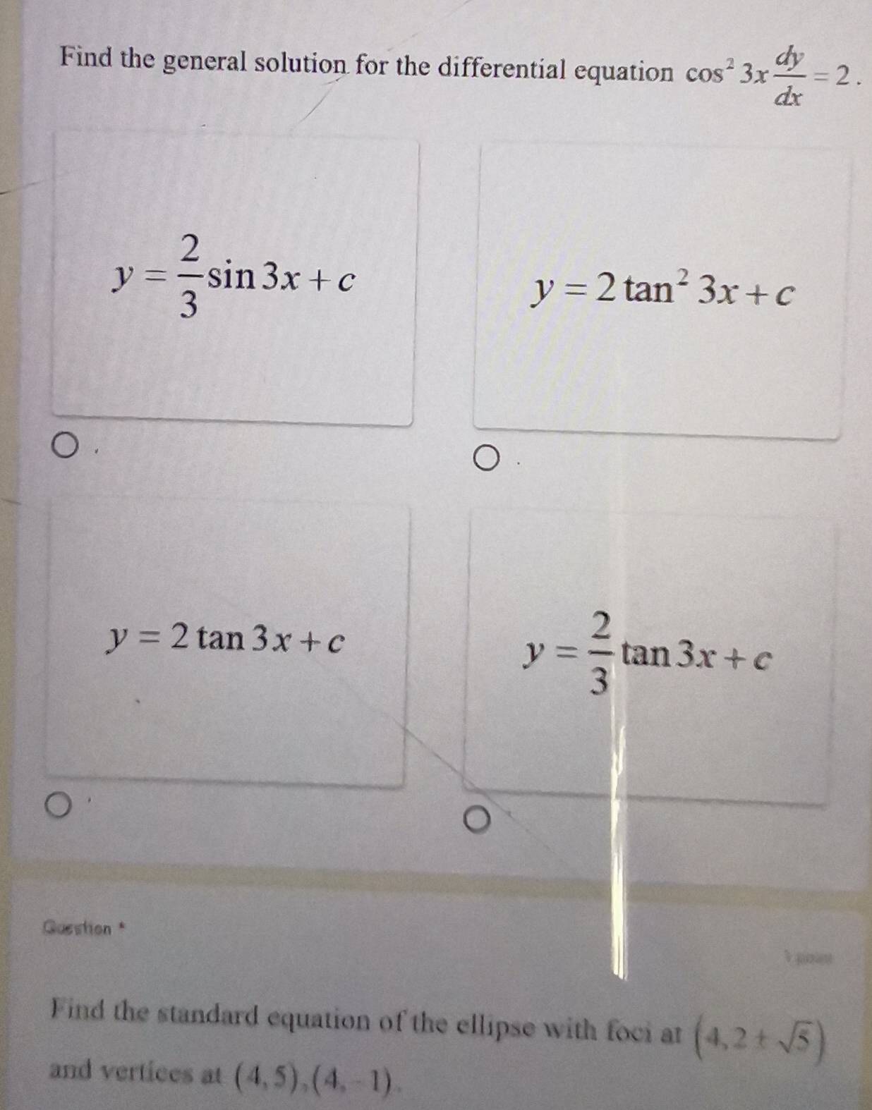 Find the general solution for the differential equation cos^23x dy/dx =2.
y= 2/3 sin 3x+c
y=2tan^23x+c
y=2tan 3x+c
y= 2/3 tan 3x+c
Guestion *
Find the standard equation of the ellipse with foci at (4,2± sqrt(5))
and vertices at (4,5), (4,-1).