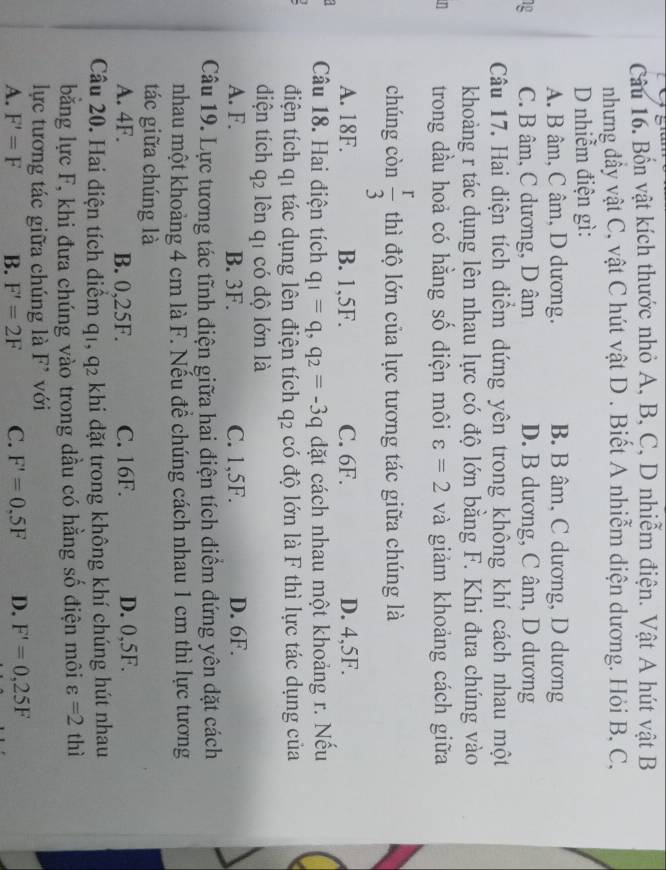 Bốn vật kích thước nhỏ A, B, C, D nhiễm điện. Vật A hút vật B
nhưng dầy vật C, vật C hút vật D . Biết A nhiễm diện dương. Hỏi B, C,
D nhiễm điện gì:
A. B âm, C âm, D dương. B. B âm, C dương, D dương
1p C. B âm, C dương, D âm D. B dương, C âm, D dương
Câu 17. Hai diện tích điểm đứng yên trong không khí cách nhau một
khoảng r tác dụng lên nhau lực có độ lớn bằng F. Khi đưa chúng vào
n trong dầu hoả có hằng số diện môi varepsilon =2 và giảm khoảng cách giữa
chúng còn  r/3  thì độ lớn của lực tương tác giữa chúng là
A. 18F. B. 1,5F. C. 6F. D. 4,5F.
Câu 18. Hai điện tích q_1=q,q_2=-3q dặt cách nhau một khoảng r. Nếu
điện tích qí tác dụng lên điện tích q p có độ lớn là F thì lực tác dụng của
diện tích q2 lên q1 có độ lớn là
A. F. B. 3F. C. 1,5F. D. 6F.
Câu 19. Lực tương tác tĩnh diện giữa hai điện tích điểm đứng yên đặt cách
nhau một khoảng 4 cm là F. Nếu để chúng cách nhau 1 cm thì lực tương
tác giữa chúng là
A. 4F. B. 0,25F. C. 16F. D. 0,5F.
Câu 20. Hai điện tích diểm q1, q2 khi dặt trong không khí chúng hút nhau
băng lực F, khi đưa chúng vào trong dầu có hằng số điện môi varepsilon =2 thì
lực tương tác giữa chúng là F^(^,) với
A. F'=F B. F'=2F C. F'=0.5F D. F'=0,25F