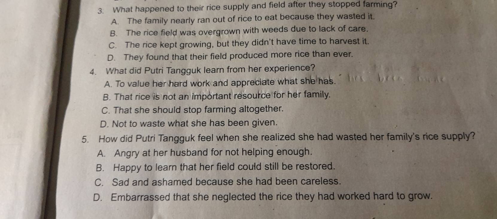 What happened to their rice supply and field after they stopped farming?
A. The family nearly ran out of rice to eat because they wasted it.
B. The rice field was overgrown with weeds due to lack of care.
C. The rice kept growing, but they didn't have time to harvest it.
D. They found that their field produced more rice than ever.
4. What did Putri Tangguk learn from her experience?
A. To value her hard work and appreciate what she has.
B. That rice is not an important resource for her family.
C. That she should stop farming altogether.
D. Not to waste what she has been given.
5. How did Putri Tangguk feel when she realized she had wasted her family's rice supply?
A. Angry at her husband for not helping enough.
B. Happy to learn that her field could still be restored.
C. Sad and ashamed because she had been careless.
D. Embarrassed that she neglected the rice they had worked hard to grow.