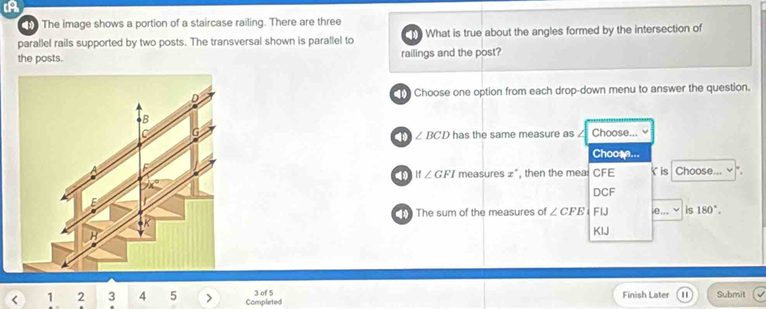 A
The image shows a portion of a staircase railing. There are three
parallel rails supported by two posts. The transversal shown is parallel to What is true about the angles formed by the intersection of
the posts. railings and the post?
he Choose one option from each drop-down menu to answer the question.
Choose...
∠ BCD has the same measure as
Choose...
If∠ GFI measures x , then the mea: CFE Y is Choose... v
DCF
The sum of the measures of ∠ CFE FIJ e... is 180°.
KIJ
3 of 5 Finish Later
< 1  2 3 4 5 Completed Submit