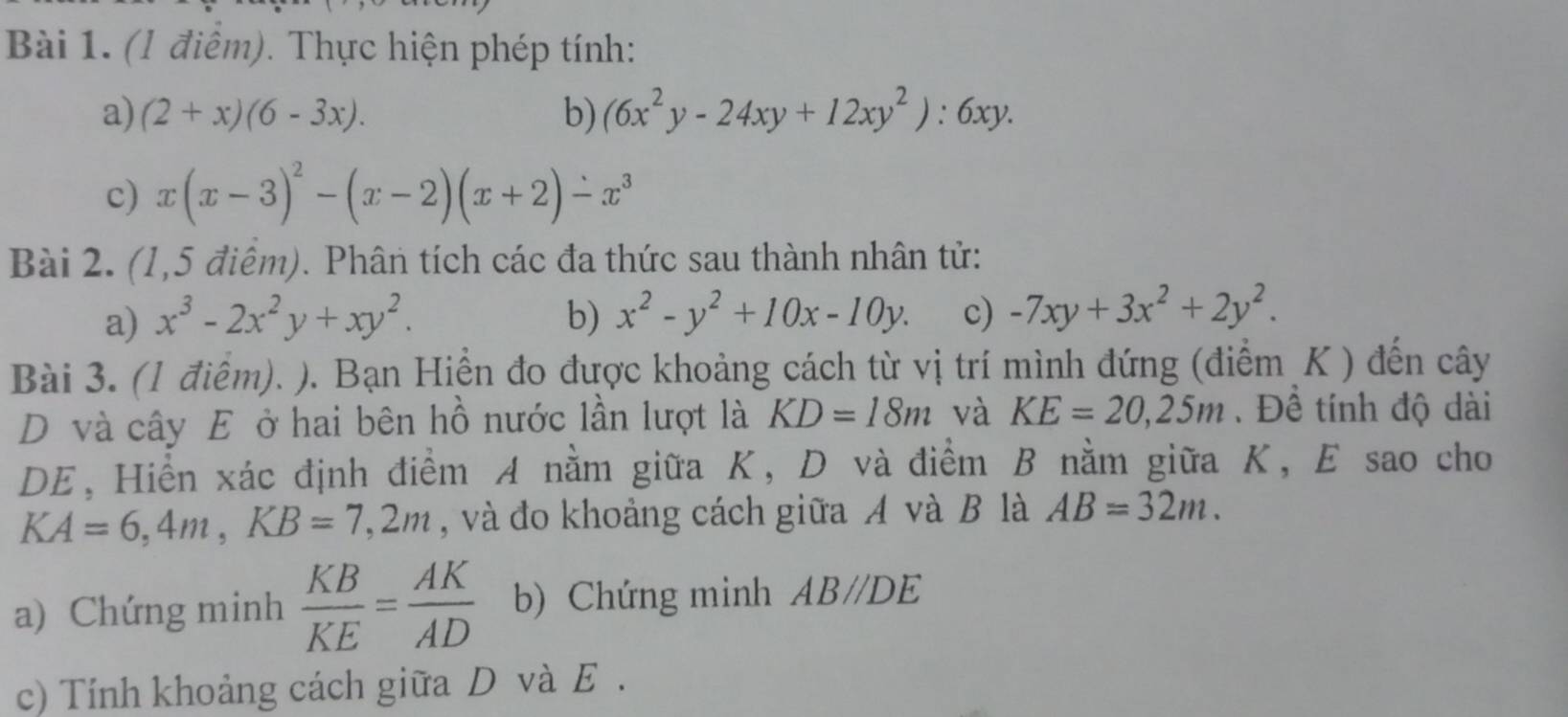 (l điểm). Thực hiện phép tính: 
a) (2+x)(6-3x). b) (6x^2y-24xy+12xy^2):6xy. 
c) x(x-3)^2-(x-2)(x+2)-x^3
Bài 2. (1,5 điểm). Phân tích các đa thức sau thành nhân tử: 
a) x^3-2x^2y+xy^2. b) x^2-y^2+10x-10y. c) -7xy+3x^2+2y^2. 
Bài 3. (1 điểm). ). Bạn Hiển đo được khoảng cách từ vị trí mình đứng (điểm K ) đến cây 
D và cây E ở hai bên hồ nước lần lượt là KD=18m và KE=20, 25m.Đề tính độ dài 
DE, Hiển xác định điểm A nằm giữa K, D và điểm B nằm giữa K, E sao cho
KA=6, 4m, KB=7,2m , và đo khoảng cách giữa A và B là AB=32m. 
a) Chứng minh  KB/KE = AK/AD  b) Chứng minh AB//DE
c) Tính khoảng cách giữa D và E.