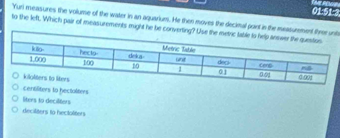 01:51:3
Yuri measures the volume of the water in an aquarium. He then moves the decimal point in the mets
to the left. Which pair of measurements might he be c
centiliters to hectoliters
liters to deciliters
deciliters to hectoliters