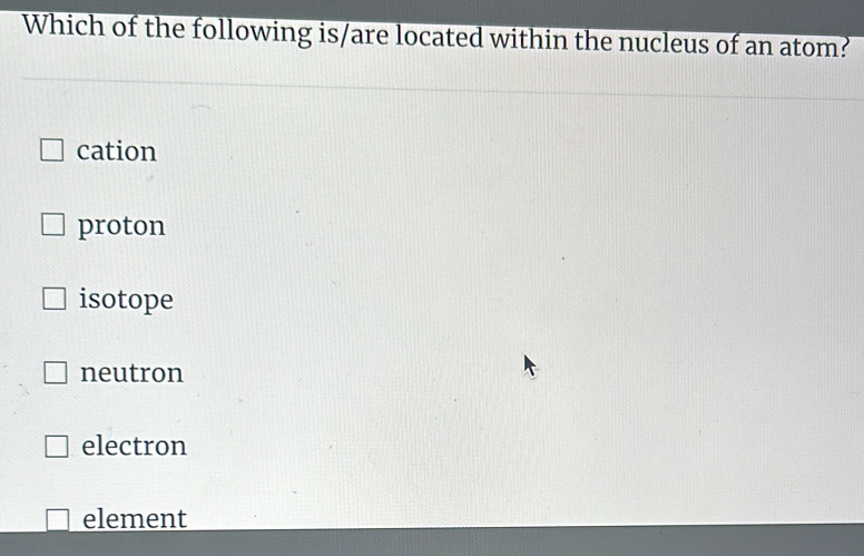 Which of the following is/are located within the nucleus of an atom?
cation
proton
isotope
neutron
electron
element