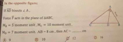 In the opposite figure:
If overline AD bisects ∠ A, 
Force overline F acts in the plane of △ ABC.
M_B=5 moment unit , M_C=10 moment unit ,
M_D=7 moment unit. AB=8cm , then AC= _ cm
A 9 B 10 2 12 D 16