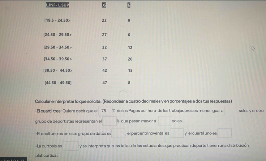 INF- L.SUP
[19.5-24.50> 22 9
[24.50-29.50> 27 6
[29.50-34.50> 32 12
[34.50-39.50> 37 20
[39.50-44.50> 42 15
[44.50-49.50] 47 8
Calcular e interpretar lo que solicita. (Redondear a cuatro decimales y en porcentajes a dos tus respuestas) 
-El cuartil tres: Quiere decir que el 75 % de los Pagos por hora de los trabajadores es menor igual a^ soles y el otro° 
grupo de deportistas representan el % que pesan mayor a soles. 
-El decil uno es en este grupo de datos es □° , el percentil noventa es y el cuartil uno es □ 
-La curtosis es l1 y se interpreta que las tallas de los estudiantes que practican deporte tienen una distribución 
platicúrtica.