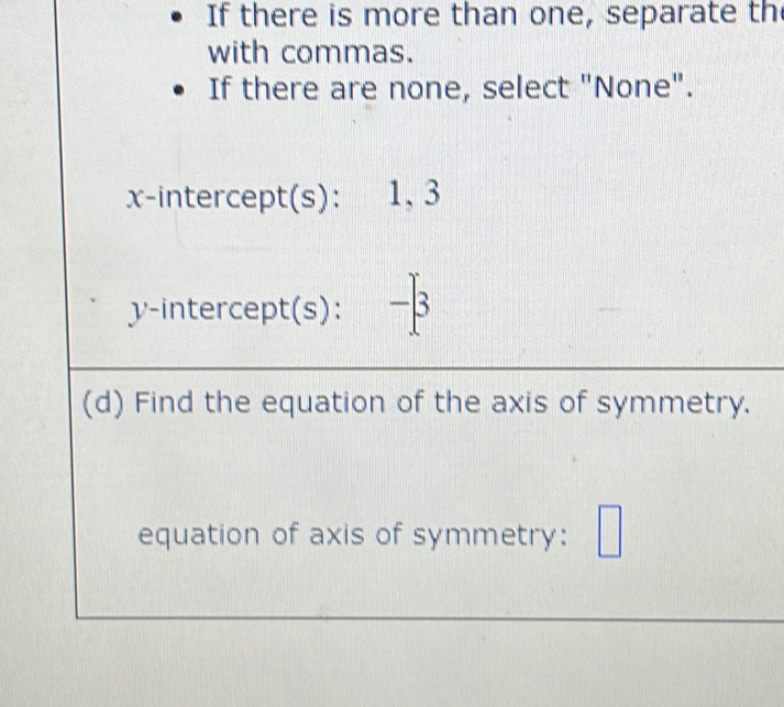 If there is more than one, separate th 
with commas. 
If there are none, select "None". 
x-intercept(s): 1, 3
y-intercept(s): -β
(d) Find the equation of the axis of symmetry. 
equation of axis of symmetry: □