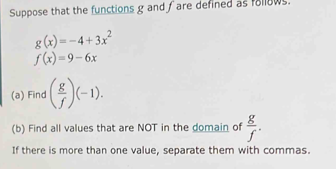 Suppose that the functions g and fare defined as follows.
g(x)=-4+3x^2
f(x)=9-6x
(a) Find ( g/f )(-1). 
(b) Find all values that are NOT in the domain of  g/f . 
If there is more than one value, separate them with commas.