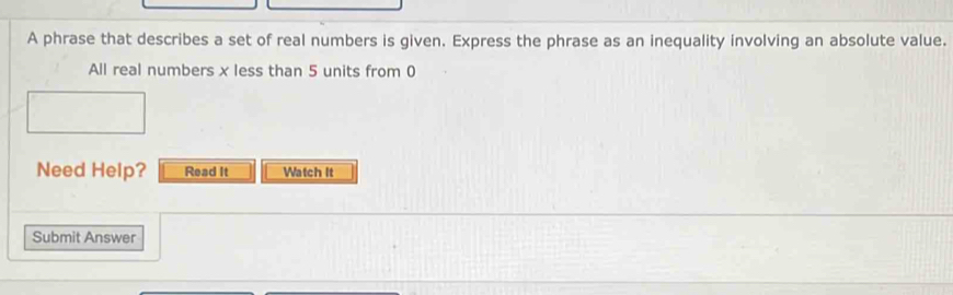 A phrase that describes a set of real numbers is given. Express the phrase as an inequality involving an absolute value. 
All real numbers x less than 5 units from 0
Need Help? Read It Watch It 
Submit Answer