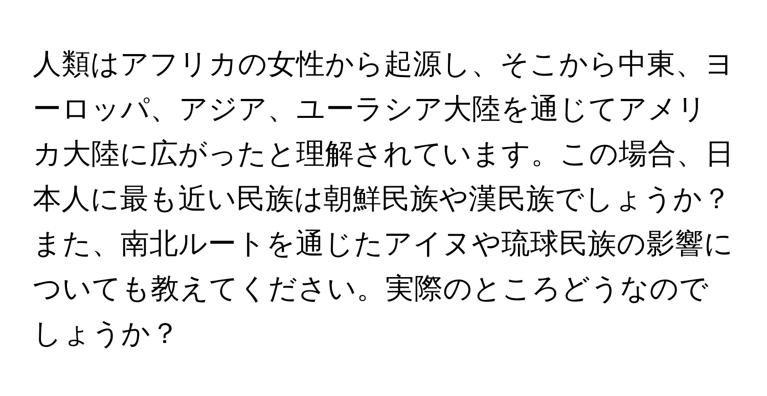 人類はアフリカの女性から起源し、そこから中東、ヨーロッパ、アジア、ユーラシア大陸を通じてアメリカ大陸に広がったと理解されています。この場合、日本人に最も近い民族は朝鮮民族や漢民族でしょうか？また、南北ルートを通じたアイヌや琉球民族の影響についても教えてください。実際のところどうなのでしょうか？