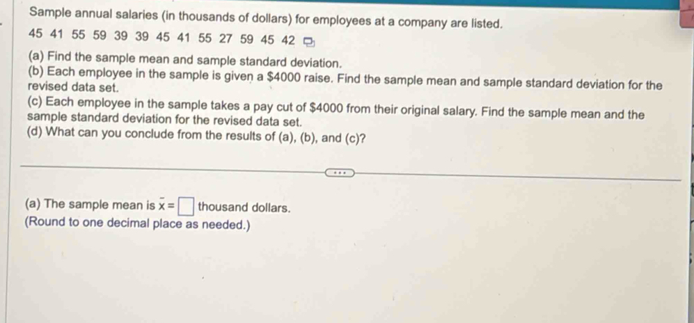 Sample annual salaries (in thousands of dollars) for employees at a company are listed.
45 41 55 59 39 39 45 41 55 27 59 45 42
(a) Find the sample mean and sample standard deviation. 
(b) Each employee in the sample is given a $4000 raise. Find the sample mean and sample standard deviation for the 
revised data set. 
(c) Each employee in the sample takes a pay cut of $4000 from their original salary. Find the sample mean and the 
sample standard deviation for the revised data set. 
(d) What can you conclude from the results of (a), (b), and (c )? 
(a) The sample mean is overline x=□ thousand dollars. 
(Round to one decimal place as needed.)