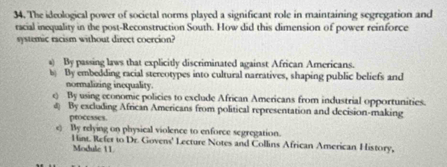 The ideological power of societal norms played a significant role in maintaining segregation and
racial inequality in the post-Reconstruction South. How did this dimension of power reinforce
systemic racism without direct coercion?
a) By passing laws that explicitly discriminated against African Americans.
b) By embedding racial stereotypes into cultural narratives, shaping public beliefs and
normalizing inequality.
e) By using economic policies to exclude African Americans from industrial opportunities.
@ By excluding African Americans from political representation and decision-making
processes.
e) By relying on physical violence to enforce segregation.
Hint. Refer to Dr. Govens' Lecture Notes and Collins African American History,
Module 11