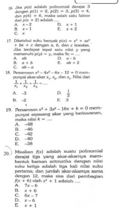 Jika p(x) adalah polinomial derajat 3
dengan p(1)=2,p(2)=3,p(3)=4,
dan p(4)=6 , maka salah satu faktor
dari p(x+2) adalah_
A. x-2 D. x+1
B. x-1 E. x+2
C. x
17. Diketahui suku banyak p(x)=x^3+ax^2
+bx+c dengan a, b, dan c konstan.
Jika terdapat tepat satu nilai y yang
memenuhi p(y)=y
A. ab , maka 9c=...
D. a-b
B. a+b E. ab+2
C. ab-a
18. Persamaan x^3-4x^2-6x-12=0 mem-
punyai akar-akar x_1,x_2 , dan x_3. Nilai dari
frac 1x_1+frac 1x_2+frac 1x_3=...
A. -3 D.  1/2 
B. -2 E. 3
1
19. Persamaan x^3+3x^2-16x+k=0 mem-
punyai sepasang akar yang berlawanan,
maka nilai k= _
A. -48
B. -46
C. -42
D. -40
E. -38
20. Misalkan f(x) adalah suatu polinomial
derajat tiga yang akar-akarnya mem-
bentuk barisan aritmatika dengan nila
suku ketiga adalah tiga kali nilai suku
pertama; dan jumlah akar-akarnya sama
dengan 12, maka sisa dari pembagian
f(x+6) oleh x^2+1 adalah ....
A. 7x-6
B. x+6
C. 6x-7
D. x-6
E. x+1