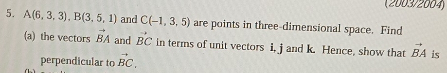 (2003/2004) 
5. A(6,3,3), B(3,5,1) and C(-1,3,5) are points in three-dimensional space. Find 
(a) the vectors vector BA and vector BC in terms of unit vectors i, j and k. Hence, show that vector BA is 
perpendicular to vector BC.