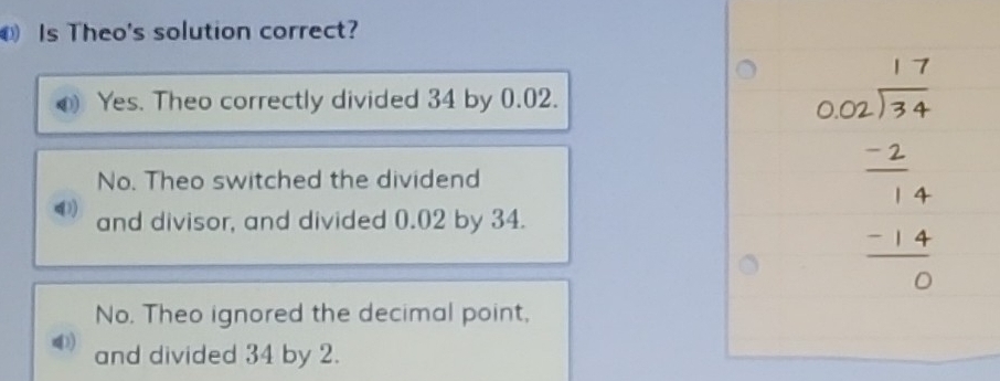 Is Theo's solution correct?
Yes. Theo correctly divided 34 by 0.02.
No. Theo switched the dividend
and divisor, and divided 0.02 by 34.
beginarrayr beginarrayr 17 002 -2 hline -2 -2 -14 hline 0endarray
No. Theo ignored the decimal point,
and divided 34 by 2.