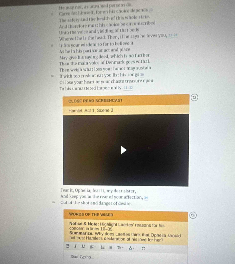 He may not, as unvalued persons do, 
nó Carve for himself, for on his choice depends == 
The safety and the health of this whole state. 
And therefore must his choice be circumscribed 
Unto the voice and yielding of that body 
Whereof he is the head. Then, if he says he loves you, 22-24
It fits your wisdom so far to believe it 
As he in his particular act and place 
May give his saying deed, which is no further 
Than the main voice of Denmark goes withal. 
Then weigh what loss your honor may sustain 
If with too credent ear you list his songs 30
Or lose your heart or your chaste treasure open 
To his unmastered importunity. 31 - 32
Fear it, Ophelia; fear it, my dear sister, 
And keep you in the rear of your affection, 34
B Out of the shot and danger of desire. 
WORDS OF THE WISER 
Notice & Note: Highlight Laertes' reasons for his 
concern in lines 10-35. 
Summarize: Why does Laertes think that Ophelia should 
not trust Hamlet's declaration of his love for her? 
B I U 
Start Typing...