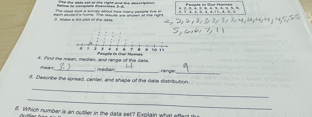 Use the data set at the right and the description 
below to complete Exercises 3-6. People in Our Homes 
The class took a survey about how many people live in 4, 2, 5, 4, 2, 6, 4, 3, 4, 3, 5, 6, 
each student's home. The results are shown at the right. 2, 7, 3, 2, 5, 3, 4, 11, 4, 5, 3
3. Make a dot plot of the data. 
4. Find the mean, median, and range of the data. 
mean:_ ; median:_ ; range:_ 
5. Describe the spread, center, and shape of the data distribution. 
_ 
_ 
6. Which number is an outlier in the data set? Explain what effect th