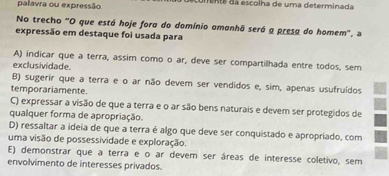 palavra ou expressão.
umenta da escolha de uma determinada
No trecho "O que está hoje fora do domínio amanhã será a presa do homem", a
expressão em destaque foi usada para
A) indicar que a terra, assim como o ar, deve ser compartilhada entre todos, sem
exclusividade.
B) sugerir que a terra e o ar não devem ser vendidos e, sim, apenas usufruídos
temporariamente.
C) expressar a visão de que a terra e o ar são bens naturais e devem ser protegidos de a
qualquer forma de apropriação.
D) ressaltar a ideia de que a terra é algo que deve ser conquistado e apropriado, com
uma visão de possessividade e exploração.
E) demonstrar que a terra e o ar devem ser áreas de interesse coletivo, sem
envolvimento de interesses privados.