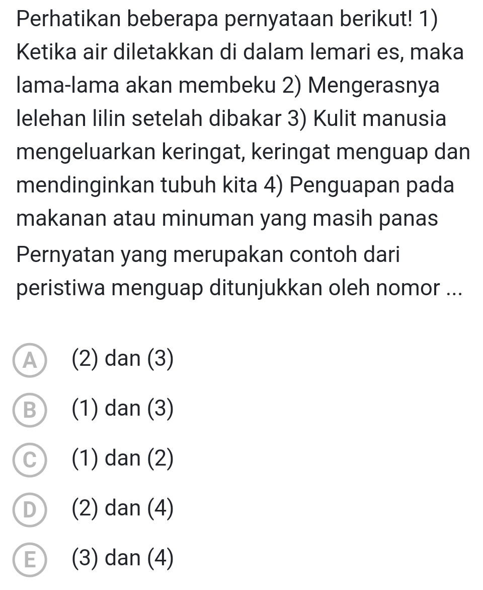 Perhatikan beberapa pernyataan berikut! 1)
Ketika air diletakkan di dalam lemari es, maka
lama-lama akan membeku 2) Mengerasnya
lelehan lilin setelah dibakar 3) Kulit manusia
mengeluarkan keringat, keringat menguap dan
mendinginkan tubuh kita 4) Penguapan pada
makanan atau minuman yang masih panas
Pernyatan yang merupakan contoh dari
peristiwa menguap ditunjukkan oleh nomor ...
A (2) dan (3)
B (1) dan (3)
C (1) dan (2)
D (2) dan (4)
E) (3) dan (4)