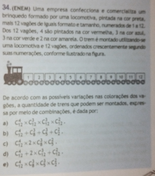 34.(ENEM) Uma empresa confecciona e comencializa um
brinquedo formado por uma locomotiva, pintada na cor preta.
mais 12 vagões de iguais formato e tamanho, numerados de 1 a 12.
Dos 12 vagões, 4 são pintados na cor vermelha, 3 na cor and,
3 na cor verde e 2 na cor amarela. O trem é montado utilitzando se
uma locomotiva e 12 vagões, ordenados crescentemente segundo
suas numerações, conforme flustrado na figura.
1 2 3 4 5 6 7 * q
De acordo com as possíveis variações nas colorações dosv
gões, a quantidade de trens que podem ser montados, expres
sa por meio de combinações, é dada por:
a) C_(12)^4* C_(12)^3* C_(12)^3* C_(12)^2,
b) C_(12)^4+C_8^3+C_5^3+C_2^2.
C) C_(12)^4* 2* C_8^3* C_5^2.
d) C_(12)^4+2* C_(12)^3+C_(12)^2.
e) C_(12)^4* C_8^3* C_5^3* C_2^2.