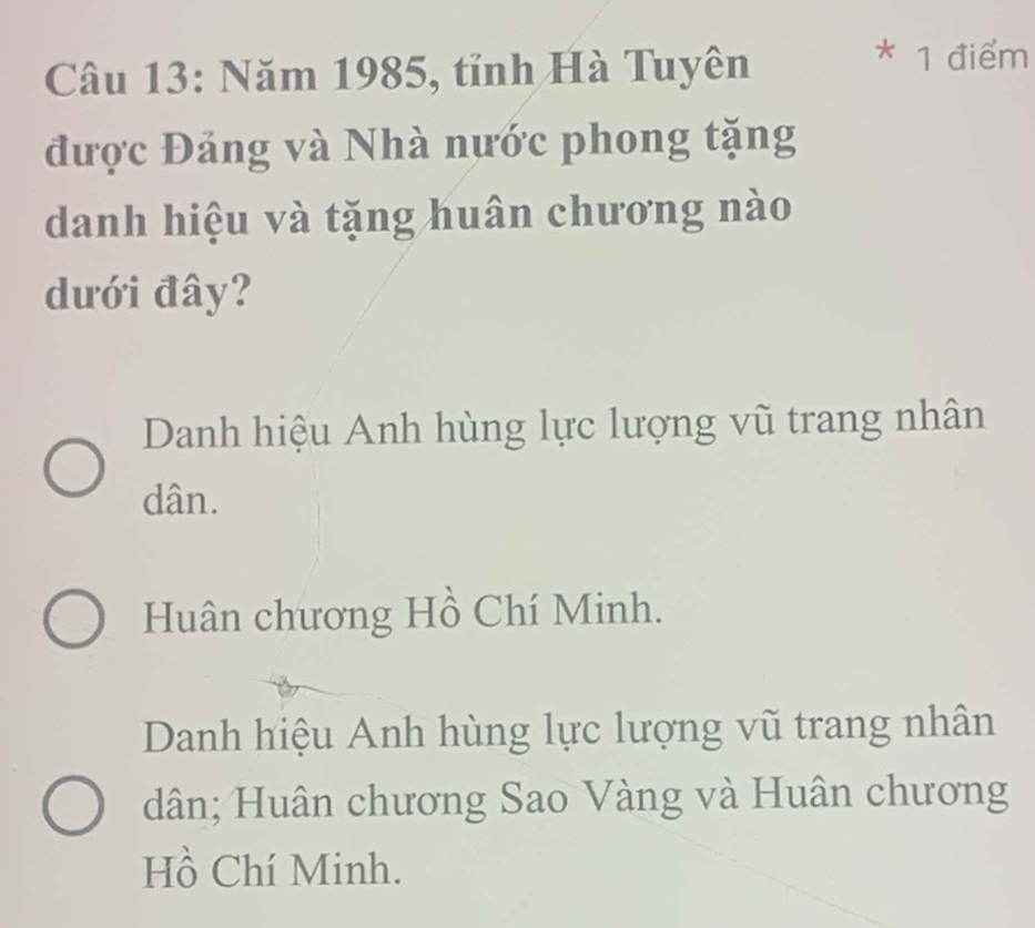 Năm 1985, tỉnh Hà Tuyên
* 1 điểm
được Đảng và Nhà nước phong tặng
danh hiệu và tặng huân chương nào
dưới đây?
Danh hiệu Anh hùng lực lượng vũ trang nhân
dân.
Huân chương Hồ Chí Minh.
Danh hiệu Anh hùng lực lượng vũ trang nhân
dân; Huân chương Sao Vàng và Huân chương
Hồ Chí Minh.