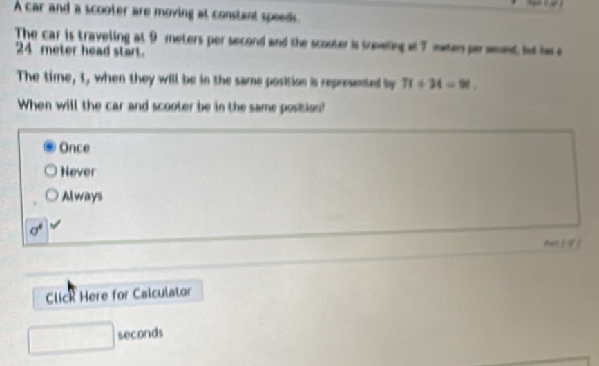 A car and a scooter are moving at constant speeds.
The car is traveling at 9 meters per second and the scouter is treveling at 7 maen perseent, but he e
24 meter head start.
The time, t, when they will be in the same position is represented by 71+24=91. 
When will the car and scooler be in the same postion?
Once
Never
Always
sigma^4
Click Here for Calculator
□ seconds