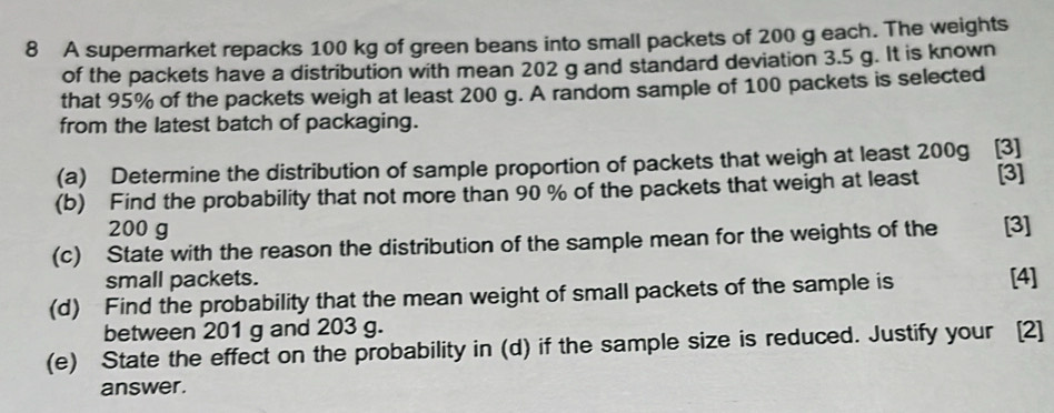 A supermarket repacks 100 kg of green beans into small packets of 200 g each. The weights 
of the packets have a distribution with mean 202 g and standard deviation 3.5 g. It is known 
that 95% of the packets weigh at least 200 g. A random sample of 100 packets is selected 
from the latest batch of packaging. 
(a) Determine the distribution of sample proportion of packets that weigh at least 200g [3] 
(b) Find the probability that not more than 90 % of the packets that weigh at least [3]
200 g
(c) State with the reason the distribution of the sample mean for the weights of the [3] 
small packets. [4] 
(d) Find the probability that the mean weight of small packets of the sample is 
between 201 g and 203 g. 
(e) State the effect on the probability in (d) if the sample size is reduced. Justify your [2] 
answer.