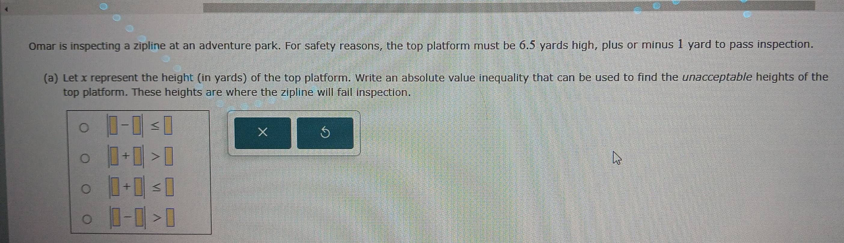 Omar is inspecting a zipline at an adventure park. For safety reasons, the top platform must be 6.5 yards high, plus or minus 1 yard to pass inspection.
(a) Let x represent the height (in yards) of the top platform. Write an absolute value inequality that can be used to find the unacceptable heights of the
top platform. These heights are where the zipline will fail inspection.
|□ -□ |≤ □
×
|□ +□ |>□
|□ +□ |≤ □
|□ -□ |>□