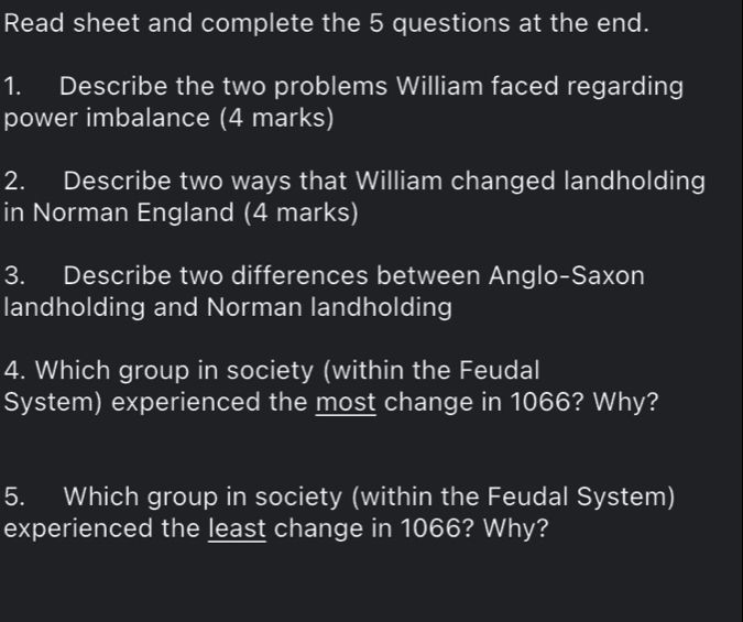 Read sheet and complete the 5 questions at the end. 
1. Describe the two problems William faced regarding 
power imbalance (4 marks) 
2. Describe two ways that William changed landholding 
in Norman England (4 marks) 
3. Describe two differences between Anglo-Saxon 
landholding and Norman landholding 
4. Which group in society (within the Feudal 
System) experienced the most change in 1066? Why? 
5. Which group in society (within the Feudal System) 
experienced the least change in 1066? Why?