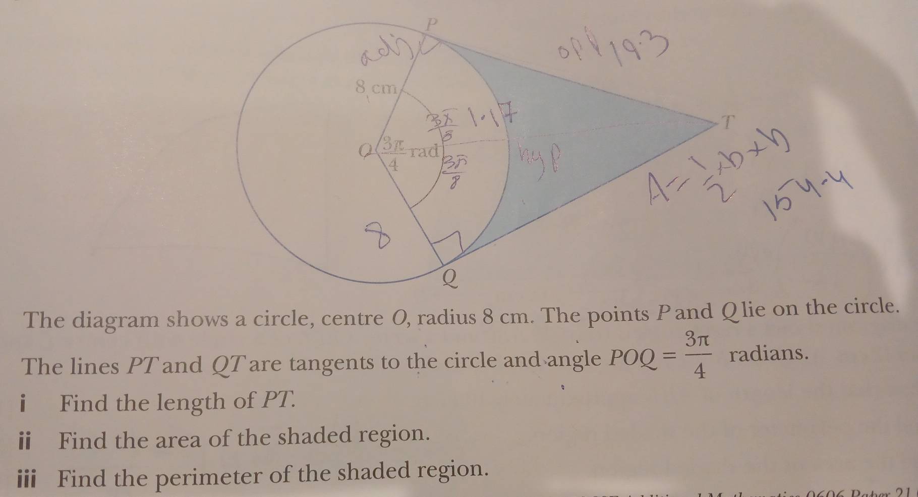 The diagram shows a circle, centre O, radius 8 cm. The points Pand Qlie on the circle. 
The lines PTand QT are tangents to the circle and angle POQ= 3π /4  radians. 
i Find the length of PT. 
ⅱ Find the area of the shaded region. 
ⅲi Find the perimeter of the shaded region. 
21