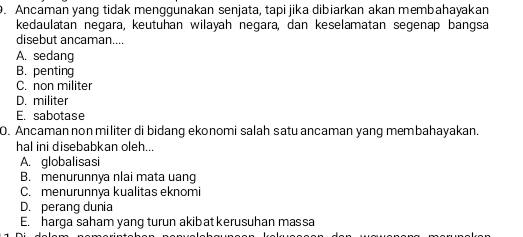 Ancaman yang tidak menggünakan senjata, tapi jika dibiarkan akan membahayakan
kedaulatan negara, keutuhan wilayah negara, dan keselamatan segenap bangsa
disebut ancaman....
A. sedang
B. penting
C. non militer
D. militer
E. sabotase
O. Ancaman non militer di bidang ekonomi salah satu ancaman yang membahayakan.
hal ini disebabkan oleh...
A. globalisasi
B. menurunnya nlai mata uang
C. menurunnya kualitas eknomi
D. perang dunia
E. harga saham yang turun akibat kerusuhan massa