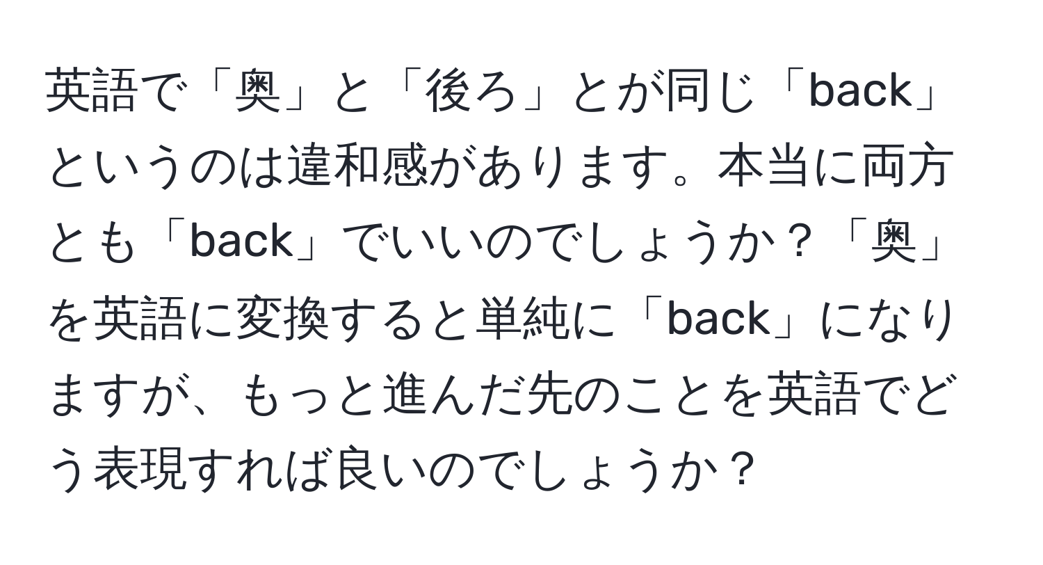 英語で「奥」と「後ろ」とが同じ「back」というのは違和感があります。本当に両方とも「back」でいいのでしょうか？「奥」を英語に変換すると単純に「back」になりますが、もっと進んだ先のことを英語でどう表現すれば良いのでしょうか？