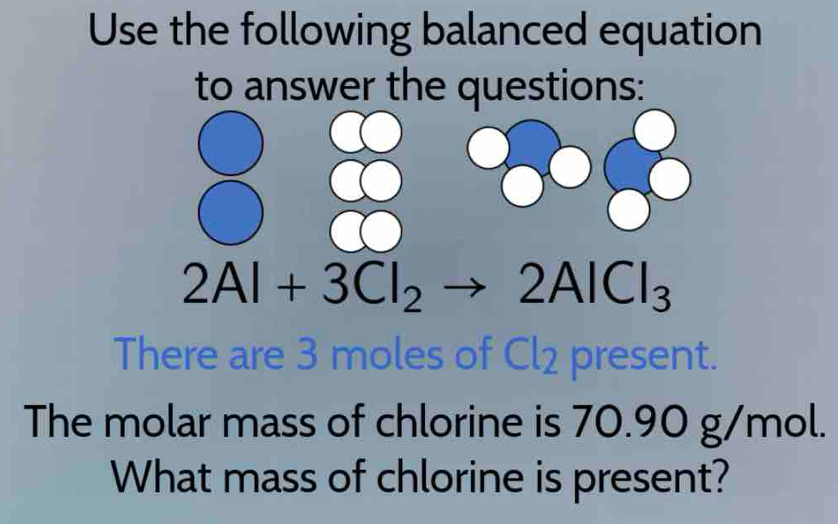 Use the following balanced equation 
to answer the questions:
2Al+3Cl_2to 2AlCl_3
There are 3 moles of Cl2 present. 
The molar mass of chlorine is 70.90 g/mol. 
What mass of chlorine is present?